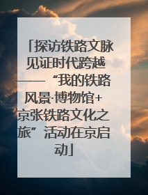 探访铁路文脉 见证时代跨越——“我的铁路风景·博物馆+京张铁路文化之旅”活动在京启动