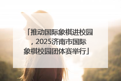 推动国际象棋进校园，2025济南市国际象棋校园团体赛举行