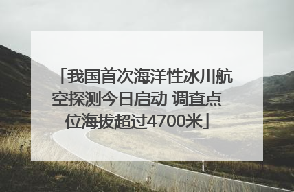 我国首次海洋性冰川航空探测今日启动 调查点位海拔超过4700米