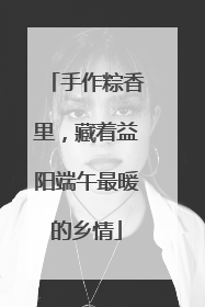 手作粽香里，藏着益阳端午最暖的乡情