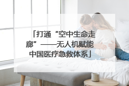 打通“空中生命走廊”——无人机赋能中国医疗急救体系