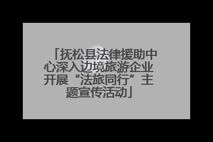 抚松县法律援助中心深入边境旅游企业开展“法旅同行”主题宣传活动