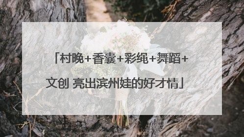 村晚+香囊+彩绳+舞蹈+文创 亮出滨州娃的好才情