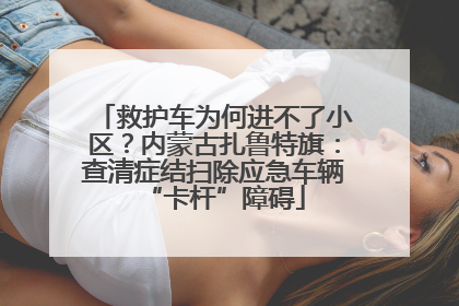 救护车为何进不了小区？内蒙古扎鲁特旗：查清症结扫除应急车辆“卡杆”障碍