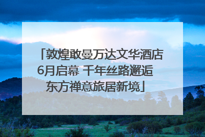 敦煌敢曼万达文华酒店6月启幕 千年丝路邂逅东方禅意旅居新境