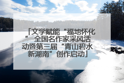 文学赋能“福地怀化” 全国名作家采风活动暨第三届“青山碧水新湖南”创作启动