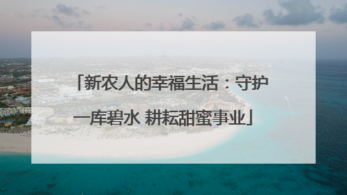 新农人的幸福生活：守护一库碧水 耕耘甜蜜事业