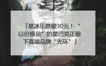 星冰乐跌破30元！“以价换量”的星巴克正褪下高端品牌“光环”