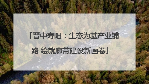 晋中寿阳：生态为基产业铺路 绘就廊带建设新画卷