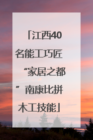 江西40名能工巧匠“家居之都”南康比拼木工技能