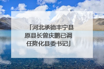 河北承德丰宁县原县长曾庆鹏已调任隆化县委书记