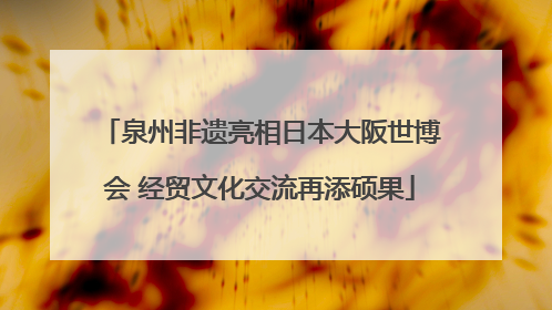泉州非遗亮相日本大阪世博会 经贸文化交流再添硕果