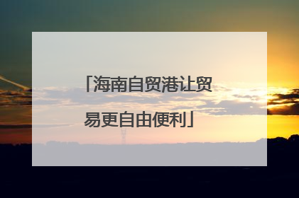 海南自贸港让贸易更自由便利