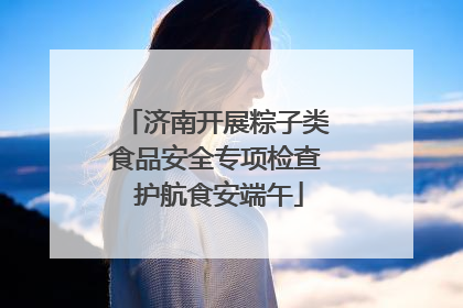 济南开展粽子类食品安全专项检查 护航食安端午