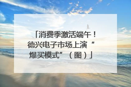 消费季激活端午！德兴电子市场上演“爆买模式”（图）