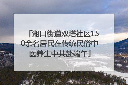 湘口街道双塔社区150余名居民在传统民俗中医养生中共赴端午