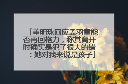 董明珠回应孟羽童能否再回格力，称其离开时确实是犯了很大的错：她对我来说是孩子