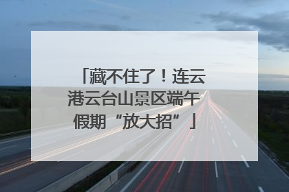 藏不住了！连云港云台山景区端午假期“放大招”
