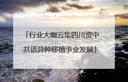 行业大咖云集四川资中 共话异种移植事业发展