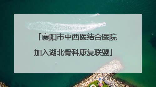 襄阳市中西医结合医院加入湖北骨科康复联盟