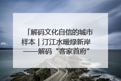 解码文化自信的城市样本｜汀江水暖绿新岸——解码“客家首府”长汀的文化自信样本