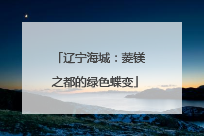 辽宁海城：菱镁之都的绿色蝶变