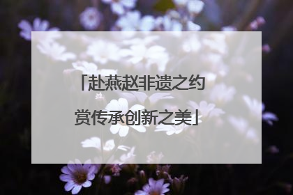 赴燕赵非遗之约 赏传承创新之美