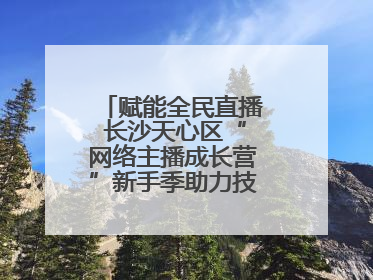 赋能全民直播 长沙天心区“网络主播成长营”新手季助力技能与信心齐飞