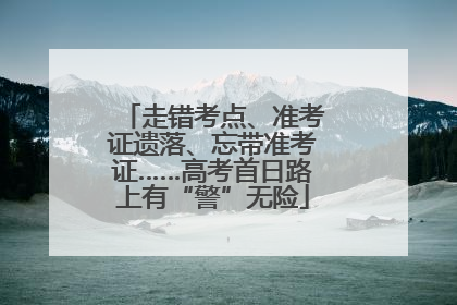 走错考点、准考证遗落、忘带准考证……高考首日路上有“警”无险