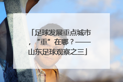 足球发展重点城市，“重”在哪？——山东足球观察之三