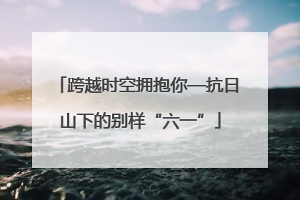 跨越时空拥抱你—抗日山下的别样“六一”
