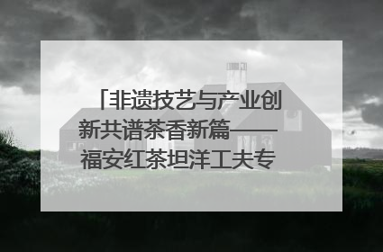 非遗技艺与产业创新共谱茶香新篇——福安红茶坦洋工夫专场推介会在京举办