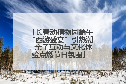 长春动植物园端午“西游盛宴”引热潮，亲子互动与文化体验点燃节日氛围