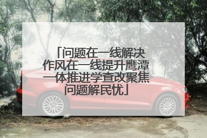 问题在一线解决 作风在一线提升鹰潭一体推进学查改聚焦问题解民忧
