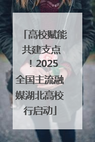 高校赋能 共建支点！2025全国主流融媒湖北高校行启动