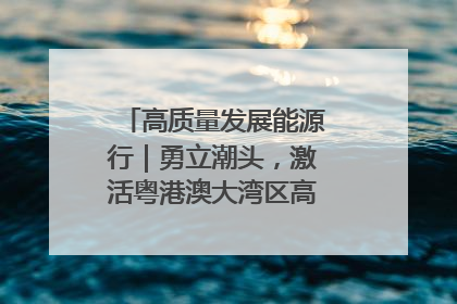 高质量发展能源行｜勇立潮头，激活粤港澳大湾区高质量发展动力源