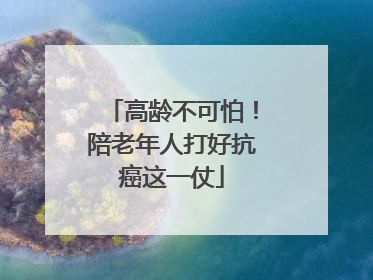 高龄不可怕！陪老年人打好抗癌这一仗