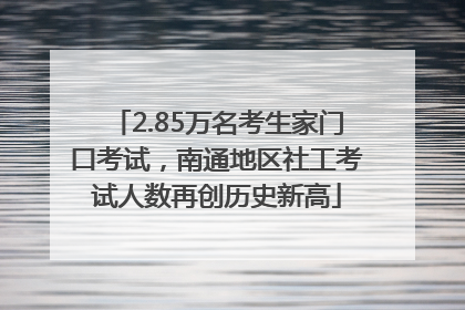 2.85万名考生家门口考试，南通地区社工考试人数再创历史新高