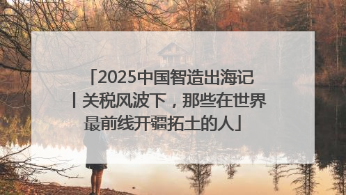2025中国智造出海记丨关税风波下，那些在世界最前线开疆拓土的人
