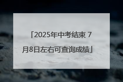 2025年中考结束 7月8日左右可查询成绩