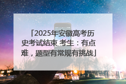 2025年安徽高考历史考试结束 考生：有点难，题型有常规有挑战
