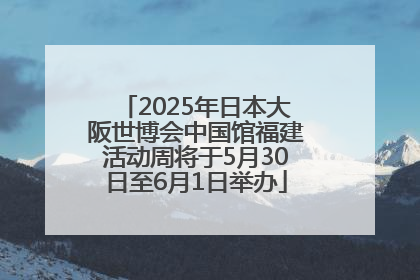 2025年日本大阪世博会中国馆福建活动周将于5月30日至6月1日举办