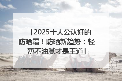 2025十大公认好的防晒霜！防晒新趋势：轻薄不油腻才是王道