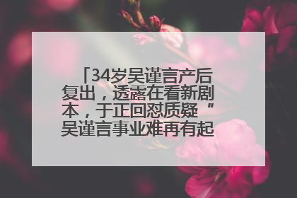 34岁吴谨言产后复出，透露在看新剧本，于正回怼质疑“吴谨言事业难再有起色”：女人在任何年纪都有她的光彩