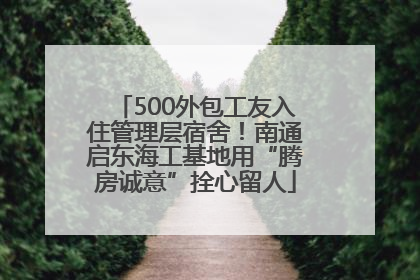 500外包工友入住管理层宿舍！南通启东海工基地用“腾房诚意”拴心留人