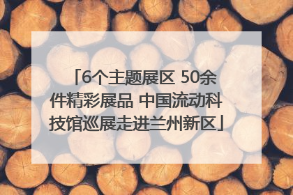 6个主题展区 50余件精彩展品 中国流动科技馆巡展走进兰州新区